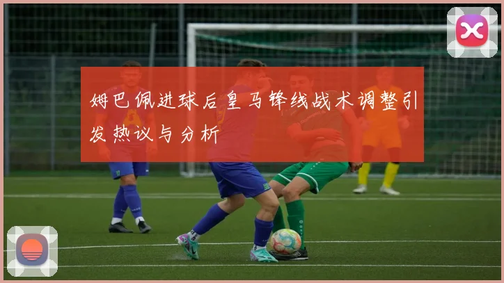 姆巴佩进球后皇马锋线战术调整引发热议与分析