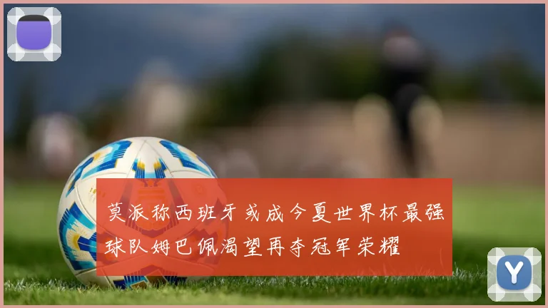 莫派称西班牙或成今夏世界杯最强球队姆巴佩渴望再夺冠军荣耀