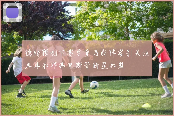 德转预测下赛季皇马新阵容引关注库库和邓弗里斯等新星加盟