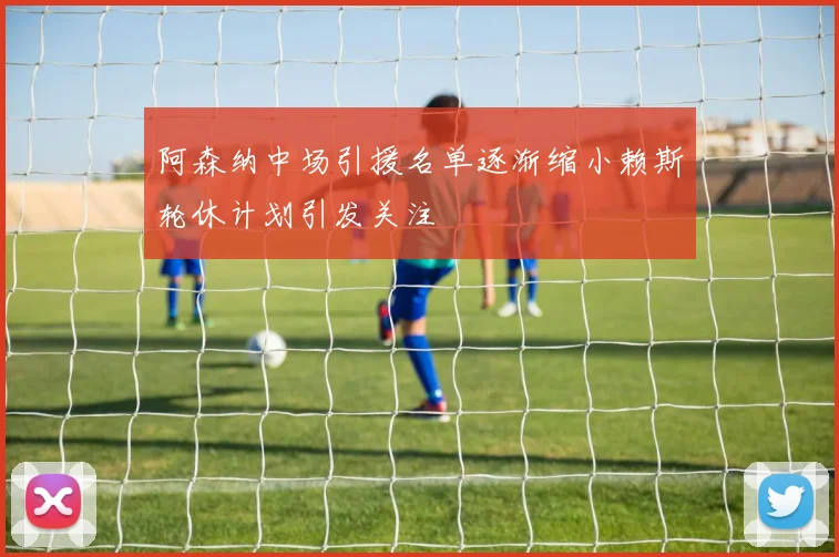 阿森纳中场引援名单逐渐缩小赖斯轮休计划引发关注