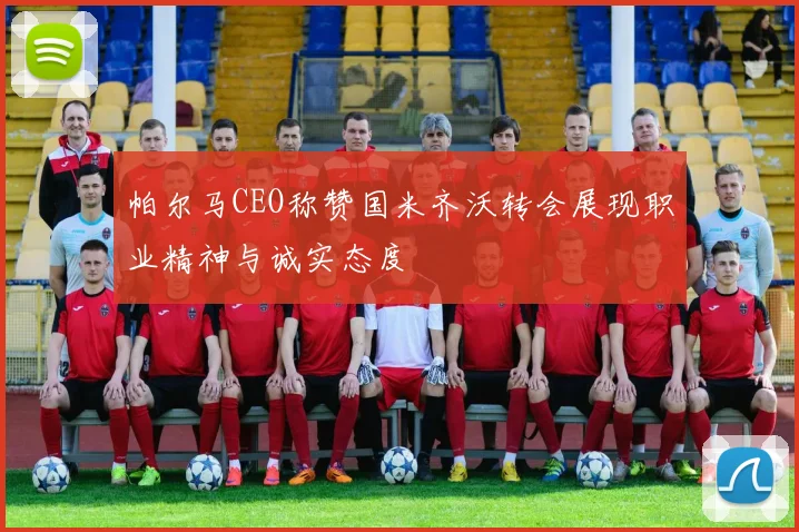 帕尔马CEO称赞国米齐沃转会展现职业精神与诚实态度