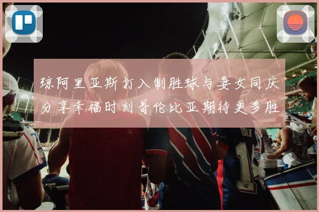 琼阿里亚斯打入制胜球与妻女同庆分享幸福时刻哥伦比亚期待更多胜利
