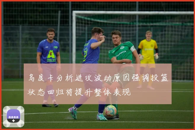 乌度卡分析进攻波动原因强调投篮状态回归将提升整体表现