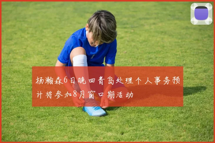 杨瀚森6日晚回青岛处理个人事务预计将参加8月窗口期活动