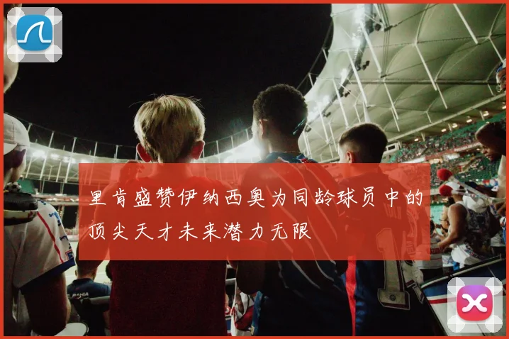 里肯盛赞伊纳西奥为同龄球员中的顶尖天才未来潜力无限