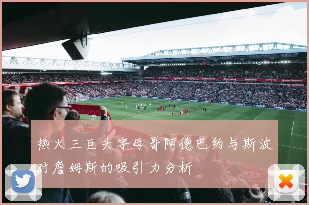 热火三巨头字母哥阿德巴约与斯波对詹姆斯的吸引力分析