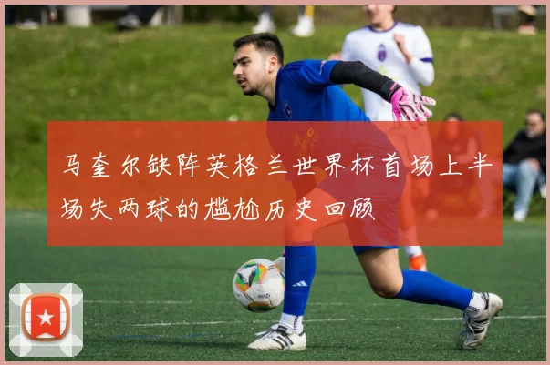 马奎尔缺阵英格兰世界杯首场上半场失两球的尴尬历史回顾