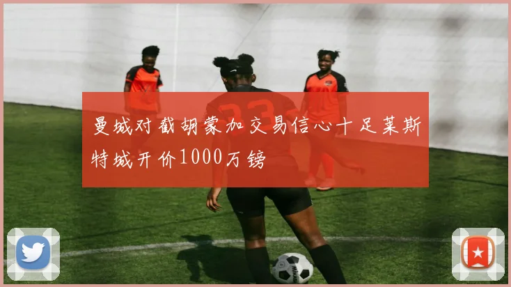 曼城对截胡蒙加交易信心十足莱斯特城开价1000万镑
