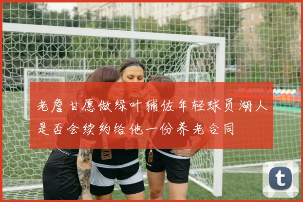 老詹甘愿做绿叶辅佐年轻球员湖人是否会续约给他一份养老合同