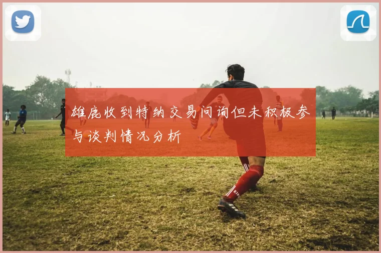 雄鹿收到特纳交易问询但未积极参与谈判情况分析