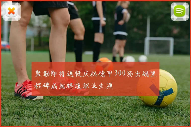 聚勒即将退役庆祝德甲300场出战里程碑成就辉煌职业生涯
