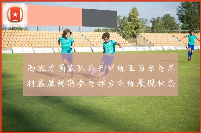西班牙国家队公开训练亚马尔与尼科威廉姆斯参与部分合练展现状态