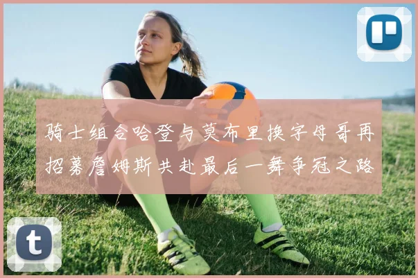 骑士组合哈登与莫布里换字母哥再招募詹姆斯共赴最后一舞争冠之路