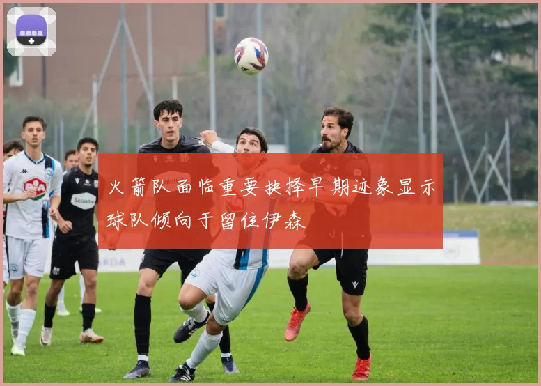 火箭队面临重要抉择早期迹象显示球队倾向于留住伊森