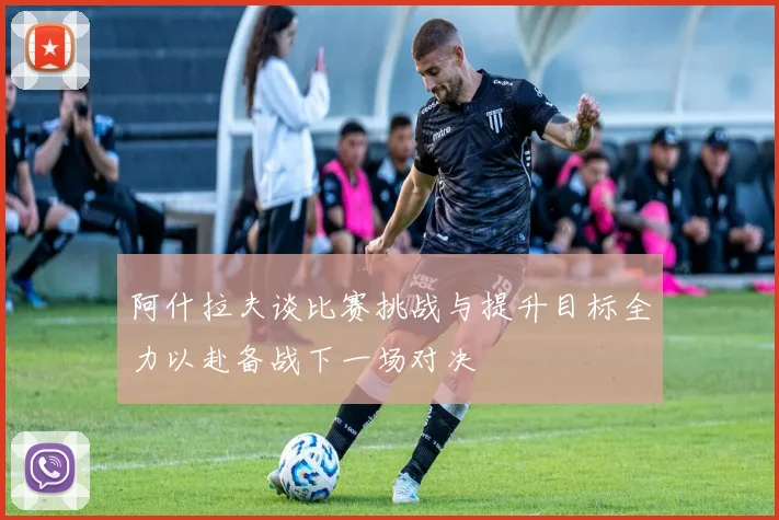 阿什拉夫谈比赛挑战与提升目标全力以赴备战下一场对决