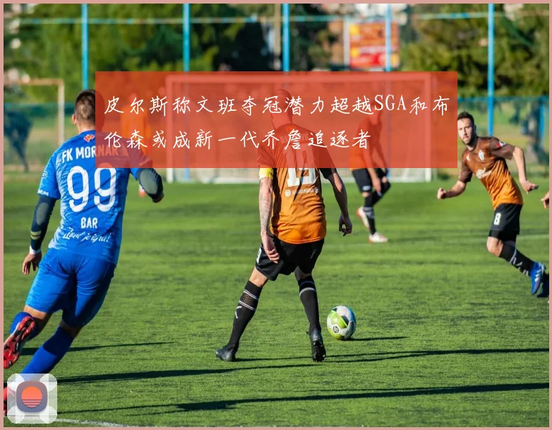 皮尔斯称文班夺冠潜力超越SGA和布伦森或成新一代乔詹追逐者