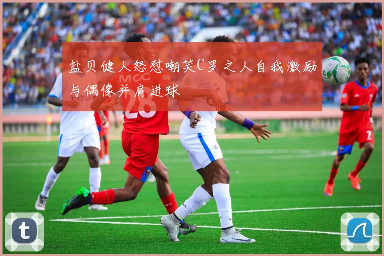 盐贝健人怒怼嘲笑C罗之人自我激励与偶像并肩进球