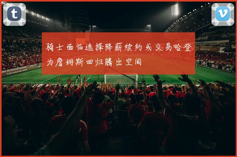 骑士面临选择降薪续约或交易哈登为詹姆斯回归腾出空间