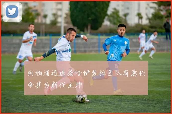 利物浦迅速接洽伊劳拉团队有意任命其为新任主帅