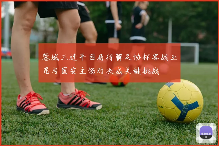 蓉城三连平困局待解足协杯客战玉昆与国安主场对决成关键挑战