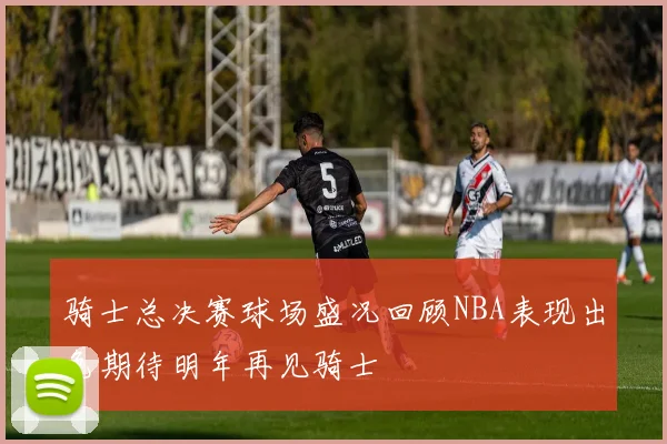 骑士总决赛球场盛况回顾NBA表现出色期待明年再见骑士