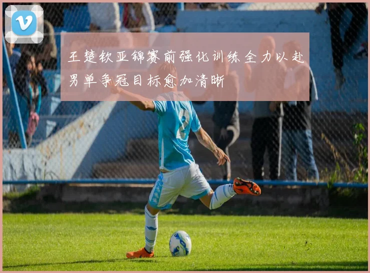 王楚钦亚锦赛前强化训练全力以赴男单争冠目标愈加清晰